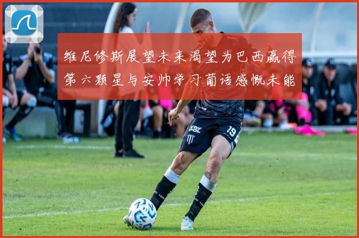 维尼修斯展望未来渴望为巴西赢得第六颗星与安帅学习葡语感慨未能与C罗共事