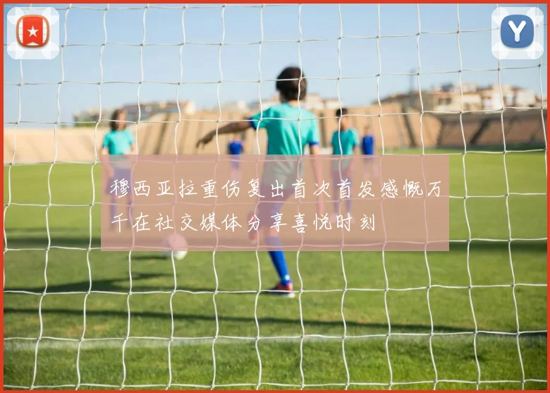 穆西亚拉重伤复出首次首发感慨万千在社交媒体分享喜悦时刻