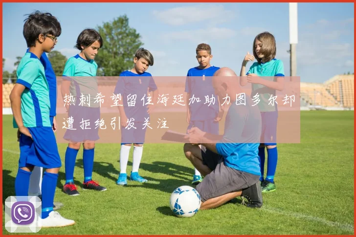 热刺希望留住海廷加助力图多尔却遭拒绝引发关注