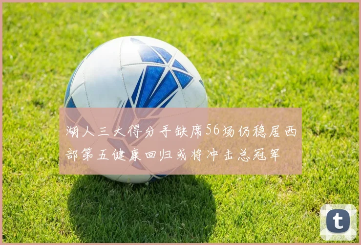 湖人三大得分手缺席56场仍稳居西部第五健康回归或将冲击总冠军