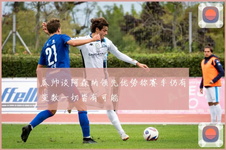 瓜帅谈阿森纳领先优势称赛季仍有变数一切皆有可能