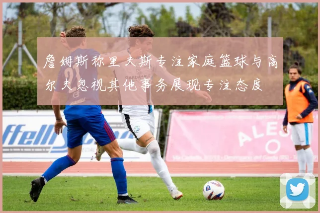 詹姆斯称里夫斯专注家庭篮球与高尔夫忽视其他事务展现专注态度