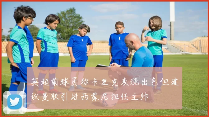 英超前球员称卡里克表现出色但建议曼联引进西蒙尼担任主帅