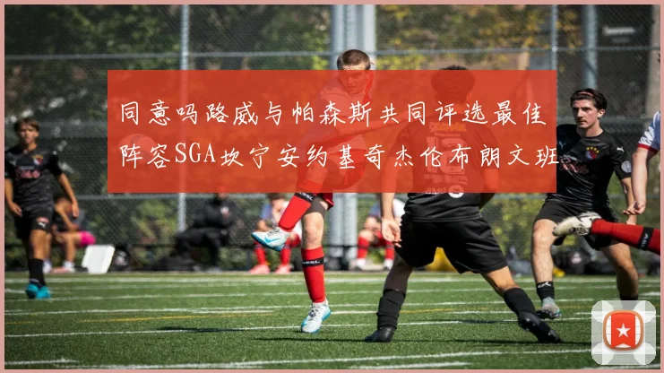 同意吗路威与帕森斯共同评选最佳阵容SGA坎宁安约基奇杰伦布朗文班