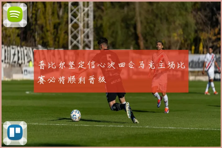 普比尔坚定信心次回合马竞主场比赛必将顺利晋级