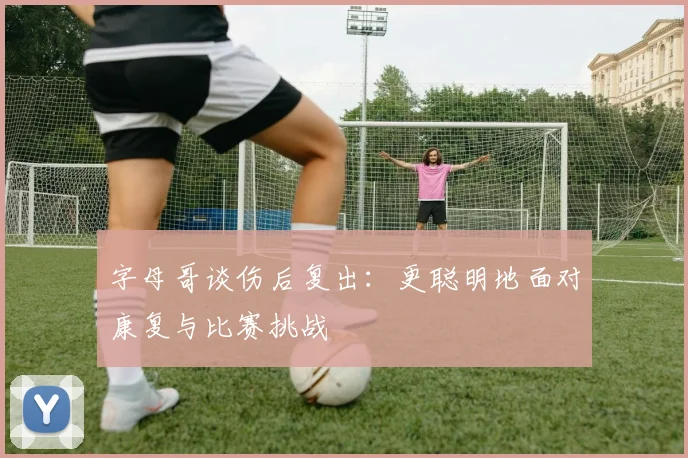 字母哥谈伤后复出：更聪明地面对康复与比赛挑战