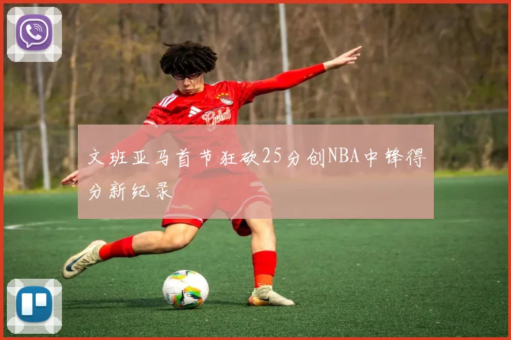 文班亚马首节狂砍25分创NBA中锋得分新纪录