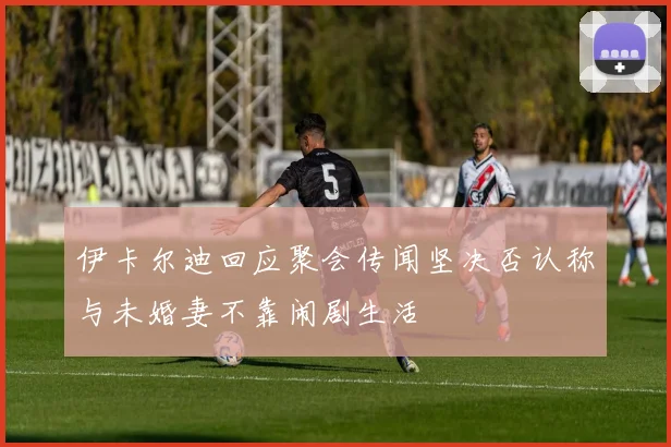 伊卡尔迪回应聚会传闻坚决否认称与未婚妻不靠闹剧生活