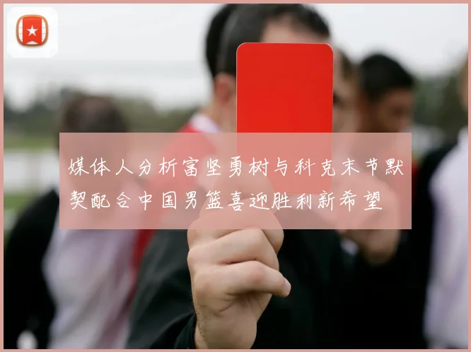 媒体人分析富坚勇树与科克末节默契配合中国男篮喜迎胜利新希望